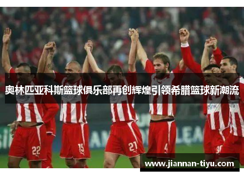 奥林匹亚科斯篮球俱乐部再创辉煌引领希腊篮球新潮流