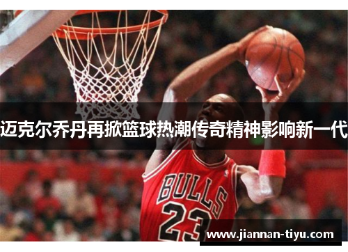 迈克尔乔丹再掀篮球热潮传奇精神影响新一代