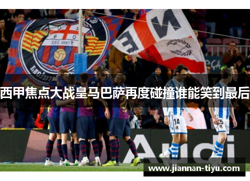 西甲焦点大战皇马巴萨再度碰撞谁能笑到最后
